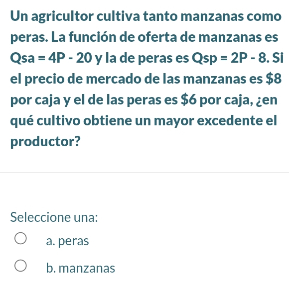 Un agricultor cultiva tanto manzanas como
peras. La función de oferta de manzanas es
Qsa=4P-20 y la de peras es Qsp=2P-8. Si
el precio de mercado de las manzanas es $8
por caja y el de las peras es $6 por caja, ¿en
qué cultivo obtiene un mayor excedente el
productor?
Seleccione una:
a. peras
b. manzanas