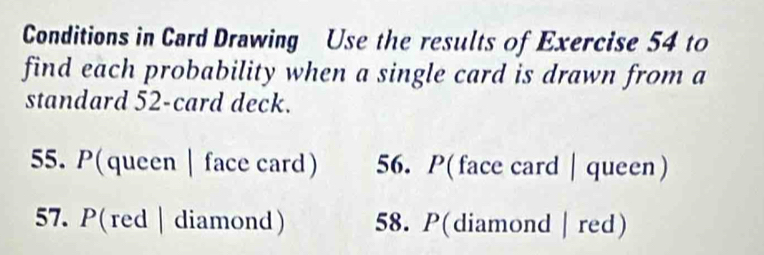 Conditions in Card Drawing Use the results of Exercise 54 to 
find each probability when a single card is drawn from a 
standard 52 -card deck. 
55. P(queen | face card) 56. P( face card │queen ) 
57. P(red | diamond) 58. P(diamond | red)