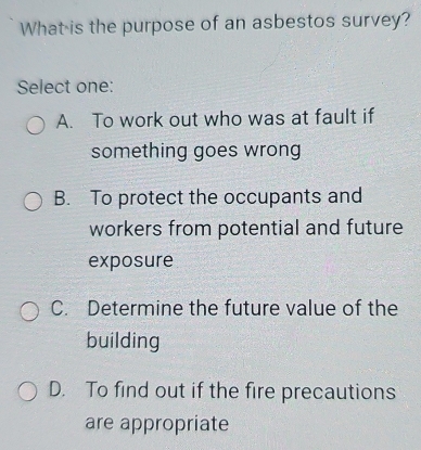 What is the purpose of an asbestos survey?
Select one:
A. To work out who was at fault if
something goes wrong
B. To protect the occupants and
workers from potential and future
exposure
C. Determine the future value of the
building
D. To find out if the fire precautions
are appropriate