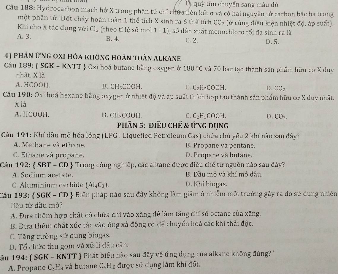 D. quỳ tím chuyển sang màu đỏ
Câu 188: Hydrocarbon mạch hở X trong phân tử chỉ chứa liên kết σ và có hai nguyên tử carbon bậc ba trong
một phân tử. Đốt cháy hoàn toàn 1 thể tích X sinh ra 6 thể tích CO_2 (ở cùng điều kiện nhiệt độ, áp suất).
Khi cho X tác dụng với Cl_2 (theo tỉ lệ số mol 1:1) , số dẫn xuất monochloro tối đa sinh ra là
A. 3. B. 4. C. 2.
D. 5.
4) phản ứng oXI hóa không hoàn toàn alkane
Câu 189:  SGK - KNTT  Oxi hoá butane bằng oxygen ở 180°C và 70 bar tạo thành sản phẩm hữu cơ X duy
nhất. X là
A. HCOOH. B. CH_3COOH. C. C_2H_5COOH. CO_2.
D.
Câu 190: Oxi hoá hexane bằng oxygen ở nhiệt độ và áp suất thích hợp tạo thành sản phẩm hữu cơ X duy nhất.
X là
A. HCOOH. B. CH_3COOH. C. C_2H_5COOH. D. CO_2.
PhầN 5: điềU Chế & ỨnG Dụng
Câu 191: Khí dầu mỏ hóa lỏng (LPG : Liquefied Petroleum Gas) chứa chủ yếu 2 khí nào sau đây?
A. Methane và ethane. B. Propane và pentane.
C. Ethane và propane. D. Propane và butane.
Câu 192: SBT - CD  Trong công nghiệp, các alkane được điều chế từ nguồn nào sau đây?
A. Sodium acetate. B. Dầu mỏ và khí mỏ dầu.
C. Aluminium carbide (Al_4C_3). D. Khí biogas.
Câu 193:  SGK - CD  Biện pháp nào sau đây không làm giảm ô nhiễm môi trường gây ra do sử dụng nhiên
liệu từ dầu mỏ?
A. Đưa thêm hợp chất có chứa chì vào xăng để làm tăng chỉ số octane của xăng.
B. Đưa thêm chất xúc tác vào ống xả động cơ để chuyển hoá các khí thải độc.
C. Tăng cường sử dụng biogas.
D. Tổ chức thu gom và xử lí dầu cặn.
ầu 194:  SGK - KNTT  Phát biểu nào sau đây về ứng dụng của alkane không đúng? '
A. Propane C_3H_8 và butane C_4H_10 được sử dụng làm khí đốt.