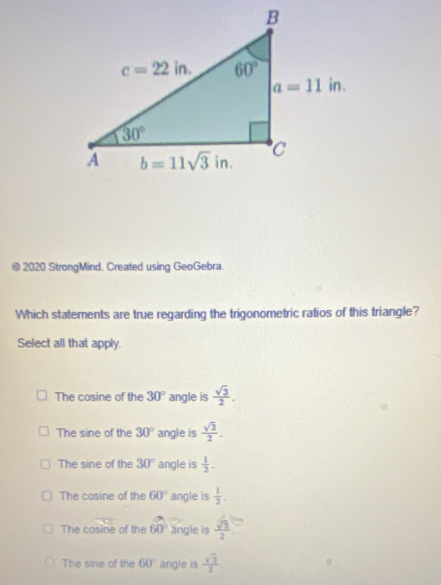 2020 StrongMind. Created using GeoGebra.
Which statements are true regarding the trigonometric ratios of this triangle?
Select all that apply.
The cosine of the 30° angle is  sqrt(3)/2 .
The sine of the 30° angle is  sqrt(3)/2 .
The sine of the 30° angle is  1/2 .
The cosine of the 60° angle is  1/2 .
The cosine of the 60 angle is  sqrt[3](3)/2 
The sine of the 60° angle is  sqrt(3)/2 .