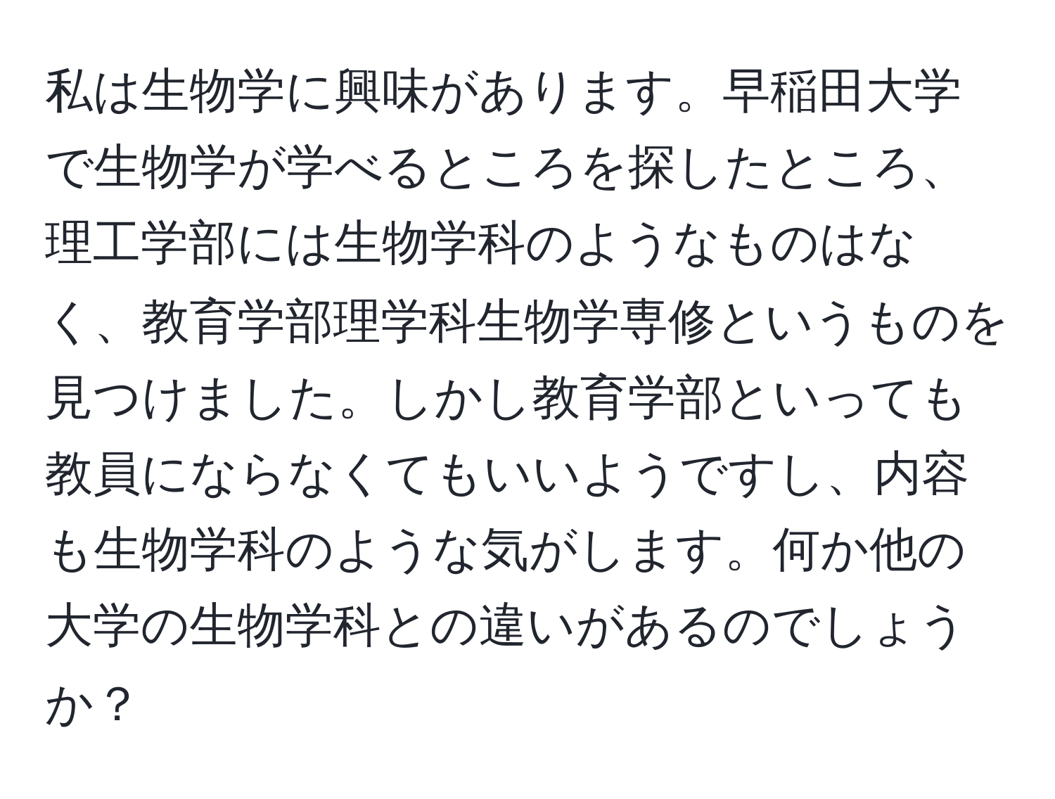 私は生物学に興味があります。早稲田大学で生物学が学べるところを探したところ、理工学部には生物学科のようなものはなく、教育学部理学科生物学専修というものを見つけました。しかし教育学部といっても教員にならなくてもいいようですし、内容も生物学科のような気がします。何か他の大学の生物学科との違いがあるのでしょうか？