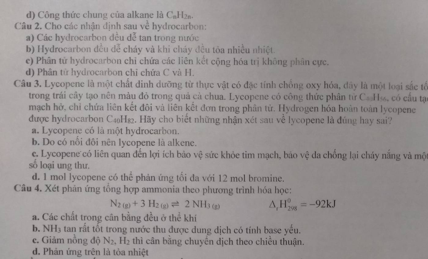 d) Công thức chung của alkane là C_nH_2n.
Câu 2. Cho các nhận định sau về hydrocarbon:
a) Các hydrocarbon đều dễ tan trong nước
b) Hydrocarbon đều dễ cháy và khi cháy đều tỏa nhiều nhiệt.
c) Phân tử hydrocarbon chỉ chứa các liên kết cộng hóa trị không phân cực.
d) Phân tử hydrocarbon chỉ chứa C và H.
Câu 3. Lycopene là một chất dinh dưỡng từ thực vật có đặc tính chống oxy hóa, dây là một loại sắc tố
trong trái cây tạo nên màu đỏ trong quả cà chua. Lycopene có công thức phân tử C4₀H₅₆, có cấu tạ
mạch hở, chỉ chứa liên kết đôi và liên kết đơn trong phân tử. Hydrogen hóa hoàn toàn lycopene
được hydrocarbon C4₀H₈₂. Hãy cho biết những nhận xét sau về lycopene là đúng hay sai?
a. Lycopene có là một hydrocarbon.
b. Do có nổi đôi nên lycopene là alkene.
c. Lycopene có liên quan đến lợi ích bảo vệ sức khỏe tim mạch, bảo vệ da chống lại cháy nắng và một
số loại ung thư.
d. 1 mol lycopene có thể phản ứng tối đa với 12 mol bromine.
Câu 4. Xét phản ứng tổng hợp ammonia theo phương trình hóa học:
N_2(g)+3H_2(g)leftharpoons 2NH_3(g)
△ _rH_(298)^0=-92kJ
a. Các chất trong cân bằng đều ở thể khí
b. NH_3 tan rất tốt trong nước thu được dung dịch có tính base yếu.
c. Giảm nồng độ N_2,H_2 thì cân bằng chuyền dịch theo chiều thuận.
d. Phản ứng trên là tỏa nhiệt