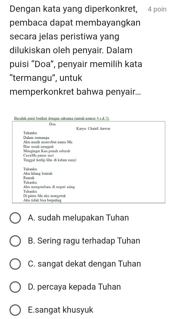 Dengan kata yang diperkonkret, 4 poin
pembaca dapat membayangkan
secara jelas peristiwa yang
dilukiskan oleh penyair. Dalam
puisi “Doa”, penyair memilih kata
“termangu”, untuk
memperkonkret bahwa penyair...
Bacalah puisi berikut dengan saksama (untuk nomor 4 s.d. 7).
Doa
Karya: Chairil Anwar
Tuhanku
Dalam termangu
Aku masih menyebut nama-Mu
Biar susah sungguh
Mengingat Kau penuh seluruh
CayaMu panas suci
Tinggal kerlip lilin di kelam sunyi
Tuhanku
Aku hilang bentuk
Remuk
Tuhanku
Aku mengembara di negeri asing
Tuhanku
Di pintu-Mu aku mengetuk
Aku tidak bisa berpaling
A. sudah melupakan Tuhan
B. Sering ragu terhadap Tuhan
C. sangat dekat dengan Tuhan
D. percaya kepada Tuhan
E.sangat khusyuk