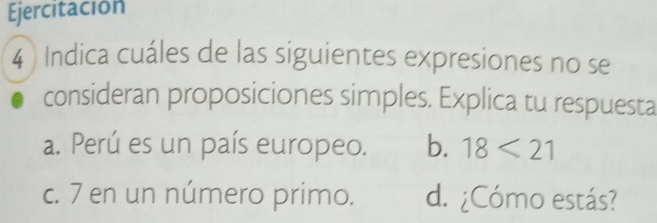 Ejercitación
4 ) Indica cuáles de las siguientes expresiones no se
consideran proposiciones simples. Explica tu respuesta
a. Perú es un país europeo. b. 18<21</tex>
c. 7 en un número primo. d. ¿Cómo estás?