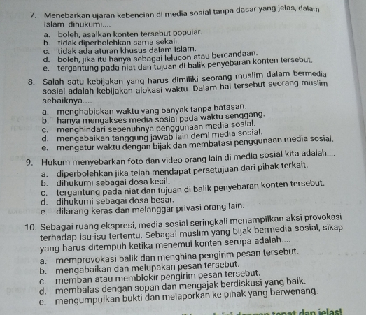 Menebarkan ujaran kebencian di media sosial tanpa dasar yang jelas, dalam
Islam dihukumi....
a. boleh, asalkan konten tersebut popular.
b. tidak diperbolehkan sama sekali.
c. tidak ada aturan khusus dalam Islam.
d. boleh, jika itu hanya sebagai lelucon atau bercandaan.
e. tergantung pada niat dan tujuan di balik penyebaran konten tersebut.
8. Salah satu kebijakan yang harus dimiliki seorang muslim dalam bermedia
sosial adalah kebijakan alokasi waktu. Dalam hal tersebut seorang muslim
sebaiknya....
a. menghabiskan waktu yang banyak tanpa batasan.
b. hanya mengakses media sosial pada waktu senggang.
c. menghindari sepenuhnya penggunaan media sosial.
d. mengabaikan tanggung jawab lain demi media sosial.
e. mengatur waktu dengan bijak dan membatasi penggunaan media sosial.
9. Hukum menyebarkan foto dan video orang lain di media sosial kita adalah....
a. diperbolehkan jika telah mendapat persetujuan dari pihak terkait.
b. dihukumi sebagai dosa kecil.
c. tergantung pada niat dan tujuan di balik penyebaran konten tersebut.
d. dihukumi sebagai dosa besar.
e. dilarang keras dan melanggar privasi orang lain.
10. Sebagai ruang ekspresi, media sosial seringkali menampilkan aksi provokasi
terhadap isu-isu tertentu. Sebagai muslim yang bijak bermedia sosial, sikap
yang harus ditempuh ketika menemui konten serupa adalah....
a. memprovokasi balik dan menghina pengirim pesan tersebut.
b. mengabaikan dan melupakan pesan tersebut.
c. memban atau memblokir pengirim pesan tersebut.
d. membalas dengan sopan dan mengajak berdiskusi yang baik.
e. mengumpulkan bukti dan melaporkan ke pihak yang berwenang.