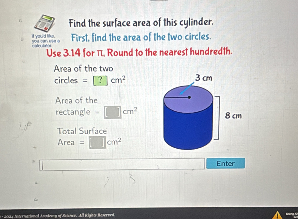 Find the surface area of this cylinder. 
If you'd like, 
you can use a First, find the area of the two circles. 
calculator. 
Use 3.14 for π, Round to the nearest hundredth. 
Area of the two 
circles =[?]cm^2
Area of the 
rectangle =□ cm^2
Total Surface 
Area =□ cm^2
Enter 
1 - 2024 International Academy of Science. All Rights Reserved.