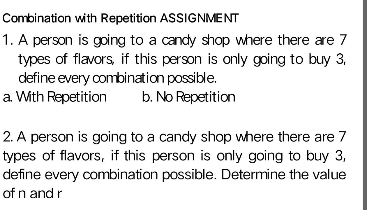 Combination with Repetition ASSIGNMENT
1. A person is going to a candy shop where there are 7
types of flavors, if this person is only going to buy 3,
define every combination possible.
a. With Repetition b. No Repetition
2. A person is going to a candy shop where there are 7
types of flavors, if this person is only going to buy 3,
define every combination possible. Determine the value
of n and r