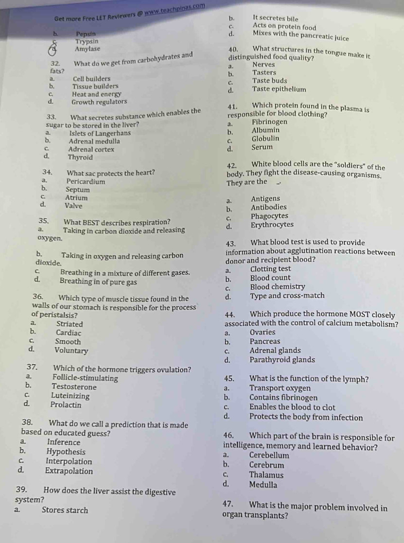 Get more Free LET Reviewers @ www.teachpinas.com
b. It secretes bile
C. Acts on protein food
b. Pepsin d. Mixes with the pancreatic juice
Trypsin
Amylase 40. What structures in the tongue make it
32. What do we get from carbohydrates and
distinguished food quality?
a. Nerves
fats? Tasters
b.
a.   Cell builders Taste buds
C.
b. Tissue builders Taste epithelium
d.
C. Heat and energy
d.  Growth regulators
33. What secretes substance which enables the 41.        Which protein found in the plasma is
responsible for blood clothing?
sugar to be stored in the liver? a. Fibrinogen
a. Islets of Langerhans b. Albumin
b. Adrenal medulla C. Globulin
c. Adrenal cortex d. Serum
d. Thyroid White blood cells are the “soldiers” of the
42.
34. What sac protects the heart? body. They fight the disease-causing organisms.
a. Pericardium
They are the
b. Septum
C Atrium a. Antigens
d. Valve
b. Antibodies
35. What BEST describes respiration? Phagocytes
C.
a. Taking in carbon dioxide and releasing d. Erythrocytes
oxygen. 43. What blood test is used to provide
information about agglutination reactions between
b. Taking in oxygen and releasing carbon donor and recipient blood?
dioxide.
C. Breathing in a mixture of different gases. a.      Clotting test
d. Breathing in of pure gas
b. Blood count
c. Blood chemistry
36. Which type of muscle tissue found in the d. Type and cross-match
walls of our stomach is responsible for the process
of peristalsis? 44. Which produce the hormone MOST closely
a. Striated associated with the control of calcium metabolism?
b. Cardiac a. Ovaries
c. Smooth b. Pancreas
d. Voluntary
c. Adrenal glands
d. Parathyroid glands
37. Which of the hormone triggers ovulation?
a. Follicle-stimulating 45. What is the function of the lymph?
b. Testosterone a. Transport oxygen
C Luteinizing b. Contains fibrinogen
d. Prolactin c. Enables the blood to clot
d. Protects the body from infection
38. What do we call a prediction that is made
based on educated guess? 46. Which part of the brain is responsible for
a. Inference intelligence, memory and learned behavior?
b.   Hypothesis Cerebellum
a.
C. Interpolation b. Cerebrum
d. Extrapolation c. Thalamus
d. Medulla
39. How does the liver assist the digestive
system? 47. What is the major problem involved in
a. Stores starch organ transplants?