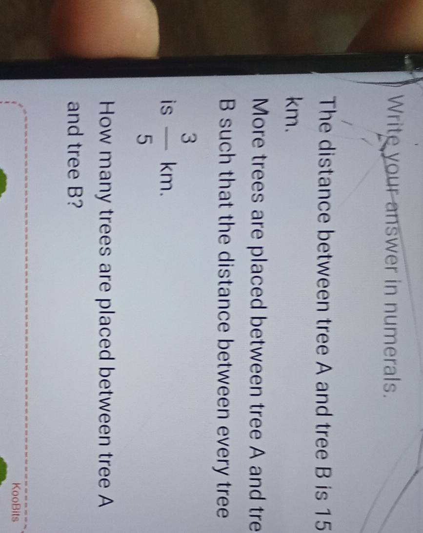 Write your answer in numerals. 
The distance between tree A and tree B is 15
km. 
More trees are placed between tree A and tre
B such that the distance between every tree 
is  3/5 km. 
How many trees are placed between tree A
and tree B? 
KooBits