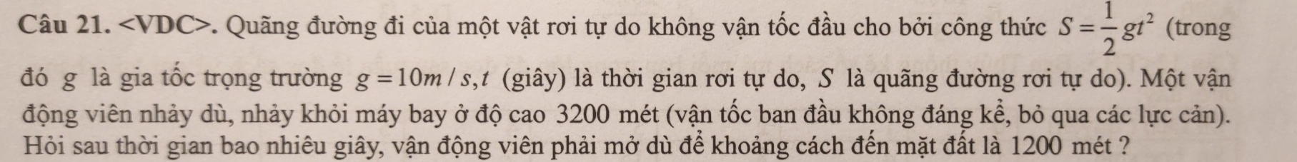 . Quãng đường đi của một vật rơi tự do không vận tốc đầu cho bởi công thức S= 1/2 gt^2 (trong 
đó g là gia tốc trọng trường g=10m/s ,t (giây) là thời gian rơi tự do, S là quãng đường rơi tự do). Một vận 
động viên nhảy dù, nhảy khỏi máy bay ở độ cao 3200 mét (vận tốc ban đầu không đáng kể, bỏ qua các lực cản). 
Hỏi sau thời gian bao nhiêu giây, vận động viên phải mở dù để khoảng cách đến mặt đất là 1200 mét ?