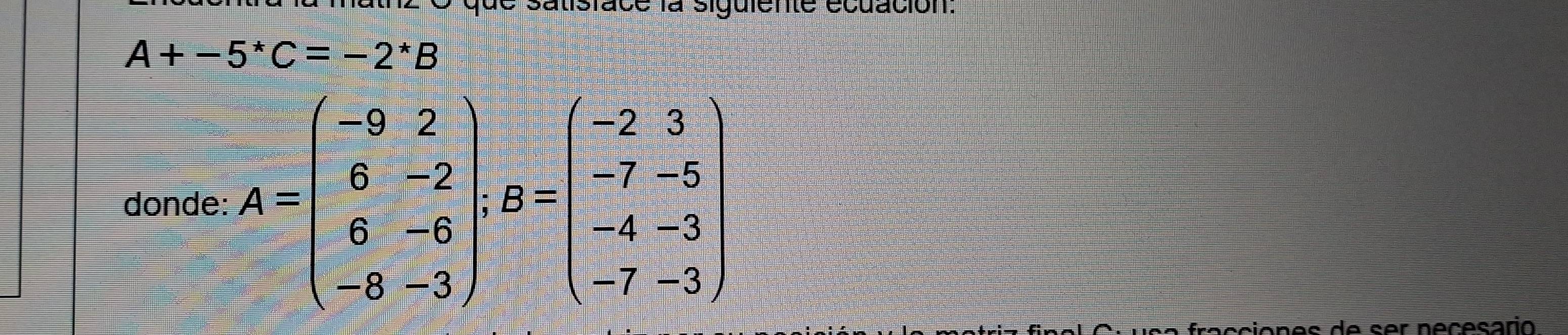 que satisface la siguiente écuación:
A+-5^*C=-2^*B
donde: A=beginpmatrix -9&2 6&-2 6&-6 -8&-3endpmatrix :B=beginpmatrix -2&3 -7&-5 -4&-3 -7&-3endpmatrix