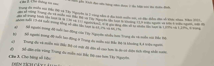 Cho thông tin sau:
Là nằm gần Xích đạo nên hàng năm được 2 lần Mặt trời lên thiên đính,
Trung du miền núi Bắc Bộ và Tây Nguyên là 2 vùng nằm ở địa hình miền nũi, có đặc điểm dân số khác nhau. Năm 2021,
dân số vùng Trung du và miền núi Bắc Bộ và Tây Nguyên lần lượt là khoảng 12, 9 triệu người và trên 6 triệu người, mật độ
dân số trung bình lần lượt là là 136 và 111 người/ km2, tỉ lệ gia tăng dân số tự nhiên lần lượt là 1,05% và 1,25%, tỉ trọng
nhóm tuổi 15-64 tuổi trong tổng số dân lần lượt là 65, 1% và 66, 1%.
a) Số người trong độ tuổi lao động của Tây Nguyên nhiều hơn Trung du và miền núi Bắc Bộ.
b) Số người trong độ tuổi lao động ở Trung du miền núi Bắc Bộ là khoảng 8, 4 triệu người.
c) Trung du và miền núi Bắc Bộ có mật độ dân số cao hơn là do có diện tích rộng nhất nước.
d) Số dân của vùng Trung du miền núi Bắc Bộ cao hơn Tây Nguyên.
Câu 3. Cho bảng số liệu:
DIÊN TÍCH CÂ y Lâu