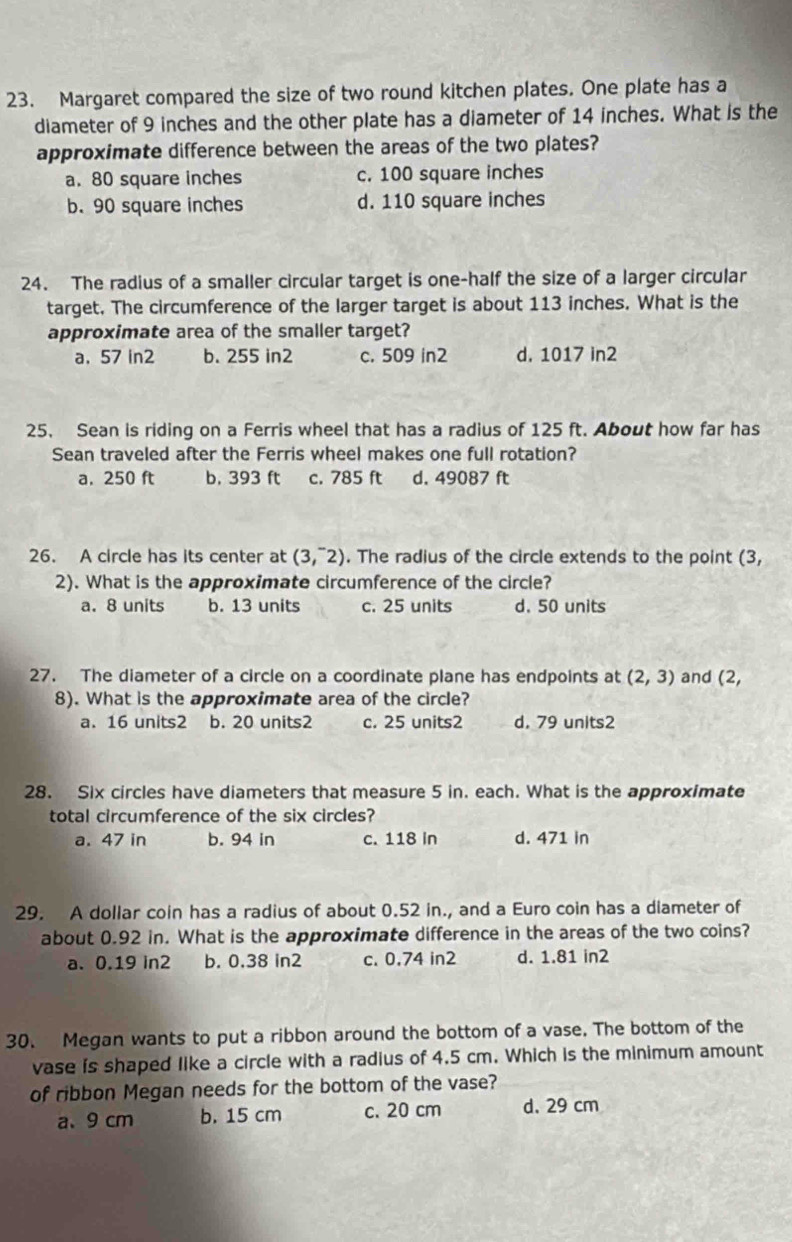 Margaret compared the size of two round kitchen plates. One plate has a
diameter of 9 inches and the other plate has a diameter of 14 inches. What is the
approximate difference between the areas of the two plates?
a. 80 square inches c. 100 square inches
b. 90 square inches d. 110 square inches
24. The radius of a smaller circular target is one-half the size of a larger circular
target. The circumference of the larger target is about 113 inches. What is the
approximate area of the smaller target?
a. 57 in2 b. 255 in2 c. 509 in2 d. 1017 in2
25. Sean is riding on a Ferris wheel that has a radius of 125 ft. About how far has
Sean traveled after the Ferris wheel makes one full rotation?
a. 250 ft b. 393 ft c. 785 ft d. 49087 ft
26. A circle has its center at (3,^-2). The radius of the circle extends to the point (3,
2). What is the approximate circumference of the circle?
a. 8 units b. 13 units c. 25 units d. 50 units
27. The diameter of a circle on a coordinate plane has endpoints at (2,3) and (2,
8). What is the approximate area of the circle?
a. 16 units2 b. 20 units2 c. 25 units2 d. 79 units2
28. Six circles have diameters that measure 5 in. each. What is the approximate
total circumference of the six circles?
a. 47 in b. 94 in c. 118 in d. 471 in
29. A dollar coin has a radius of about 0.52 in., and a Euro coin has a diameter of
about 0.92 in. What is the approximate difference in the areas of the two coins?
a. 0.19 in2 b. 0.38 in2 c. 0,74 in2 d. 1.81 in2
30. Megan wants to put a ribbon around the bottom of a vase. The bottom of the
vase is shaped like a circle with a radius of 4.5 cm. Which is the minimum amount
of ribbon Megan needs for the bottom of the vase?
a、 9 cm b. 15 cm c. 20 cm d. 29 cm