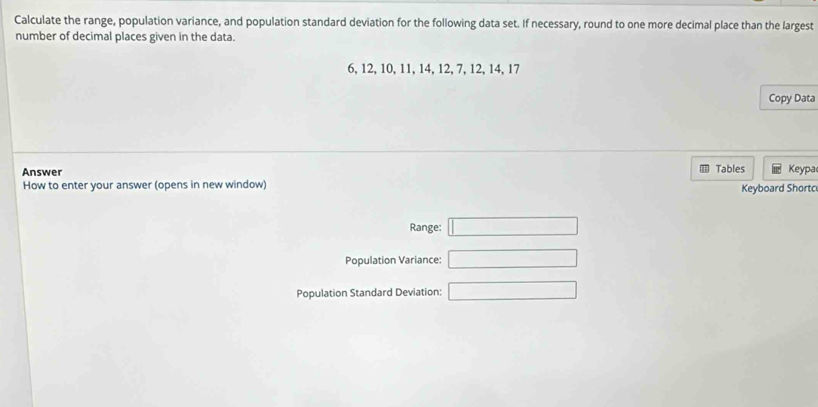 Calculate the range, population variance, and population standard deviation for the following data set. If necessary, round to one more decimal place than the largest 
number of decimal places given in the data.
6, 12, 10, 11, 14, 12, 7, 12, 14, 17
Copy Data 
Answer Tables Keypa 
How to enter your answer (opens in new window) 
Keyboard Shortc 
Range: □ 
Population Variance: □ 
Population Standard Deviation: □