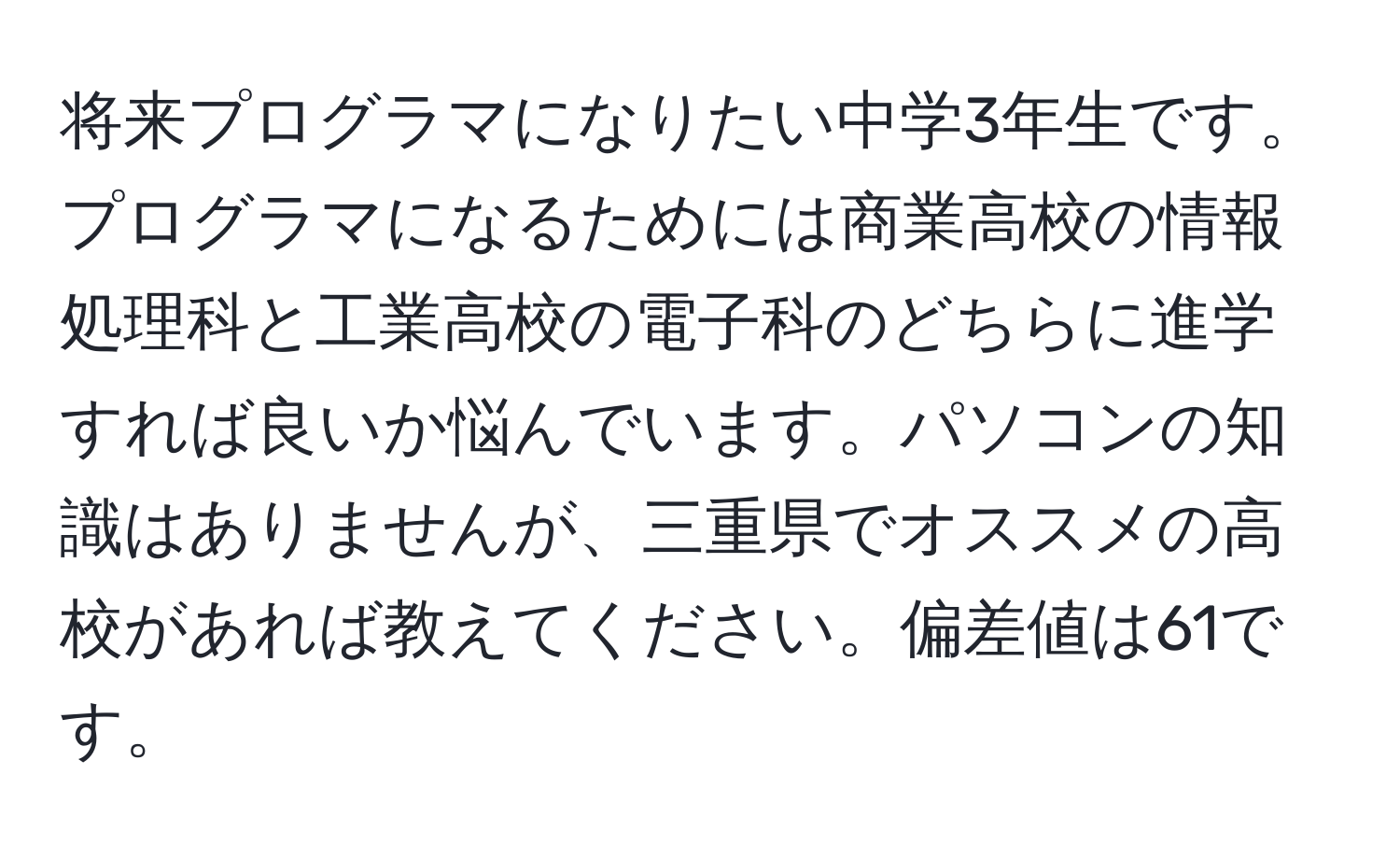 将来プログラマになりたい中学3年生です。プログラマになるためには商業高校の情報処理科と工業高校の電子科のどちらに進学すれば良いか悩んでいます。パソコンの知識はありませんが、三重県でオススメの高校があれば教えてください。偏差値は61です。