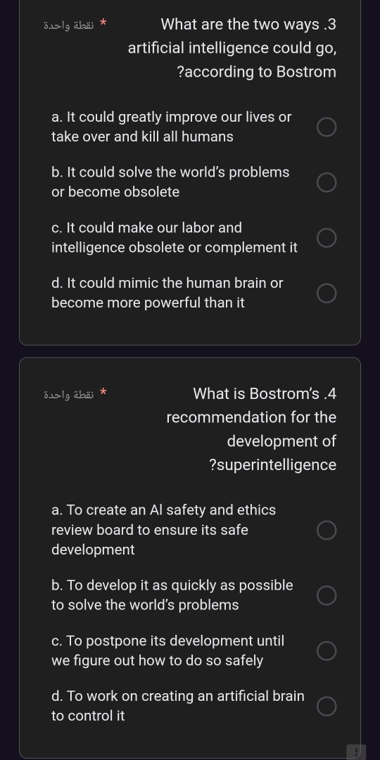 lg äbäi ì What are the two ways . 3
artificial intelligence could go,
?according to Bostrom
a. It could greatly improve our lives or
take over and kill all humans
b. It could solve the world’s problems
or become obsolete
c. It could make our labor and
intelligence obsolete or complement it
d. It could mimic the human brain or
become more powerful than it
ö⊥lg äbäi * What is Bostrom's .4
recommendation for the
development of
?superintelligence
a. To create an Al safety and ethics
review board to ensure its safe
development
b. To develop it as quickly as possible
to solve the world’s problems
c. To postpone its development until
we figure out how to do so safely
d. To work on creating an artificial brain
to control it
.