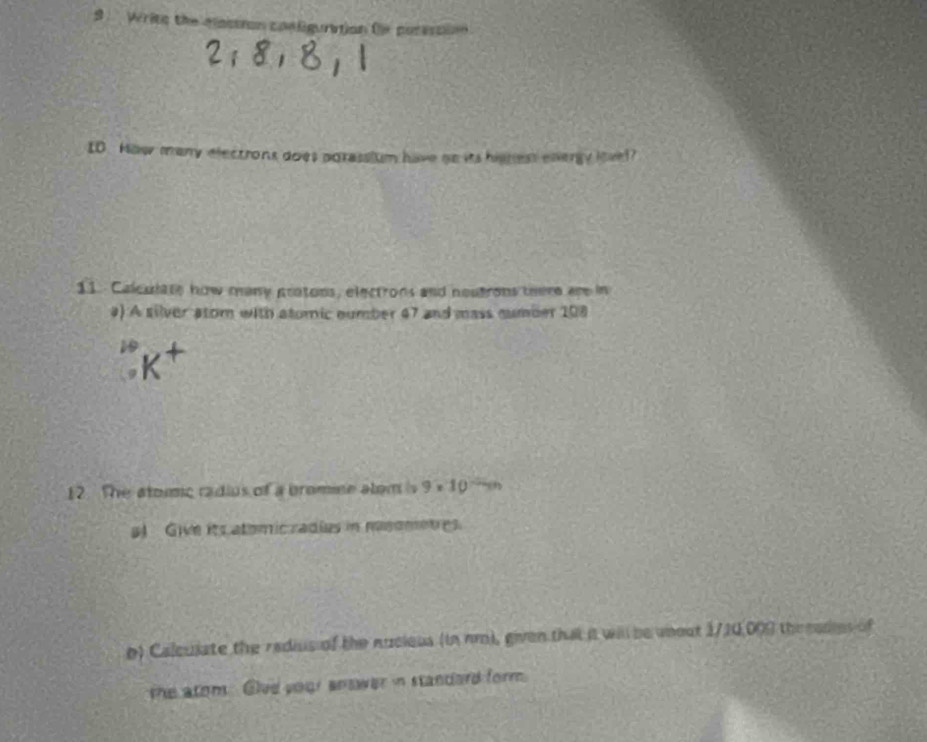 Writs the mastron p= l gution fe por er 
ID. How many electrons does porassium have go its hisnest evvergy lovel? 
11. Calculate how many pratons, electrons and noutrons there are in 
#) A silver atom with atomic number 47 and mass number 108
10
12. The atomic radius of a bromine alem is 9· 10 (1 
sl Give its atomicradies in msometres. 
b) Calculate the redius of the nucieus (in nm), given that it will be uneut 1/10,009 thr eades of 
the atom Give your answer in standard form.