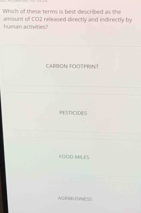 ast Answered 10/10/24
Which of these terms is best described as the
amount of CO2 released directly and indirectly by
human activities?
CARBON FOOTPRINT
PESTICIDES
FOOD MILES
AGRIBUSINESS