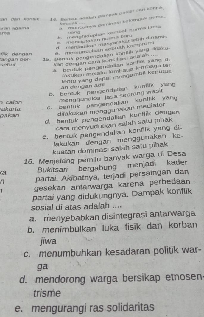 kan darl konflik 14. Berikut adalah dampak positif dari konfiik
aran agama a. munculnya dominasi kelompok peme-
kecuali ...
b. menghidupkan kembali norma Iama
ma nang
c. menciptakan norma baru
d. menjadikan masyarakat lebih dinamis
li        a e. memunculkan sebuah kompromi
angan ber- 15. Bentuk pengendalian konflik yang dilaku-
sebut .... kan dengan cara konsiliasi adalah
..
a. bentuk pengendalian konflik yang di-
lakukan melalui lembaga-lembaga ter-
tentu yang dapat mengambil keputus.
an dengan adil
b. bentuk pengendalian konflik yang
n calon
menggunakan jasa seorang wasit
akarta c. bentuk pengendalian konflik yang
pakan
dilakukan menggunakan mediator
d. bentuk pengendalian konflik dengan
cara menyudutkan salah satu pihak
e. bentuk pengendalian konflik yang di-
lakukan dengan menggunakan ke-
kuatan dominasi salah satu pihak
16. Menjelang pemilu banyak warga di Desa
ka Bukitsari bergabung menjadi kader
n partai. Akibatnya, terjadi persaingan dan
7 gesekan antarwarga karena perbedaan
partai yang didukungnya. Dampak konflik
sosial di atas adalah ....
a. menyebabkan disintegrasi antarwarga
b. menimbülkan luka fisik dan korban
jiwa
c. menumbuhkan kesadaran politik war-
ga
d. mendorong warga bersikap etnosen
trisme
e. mengurangi ras solidaritas