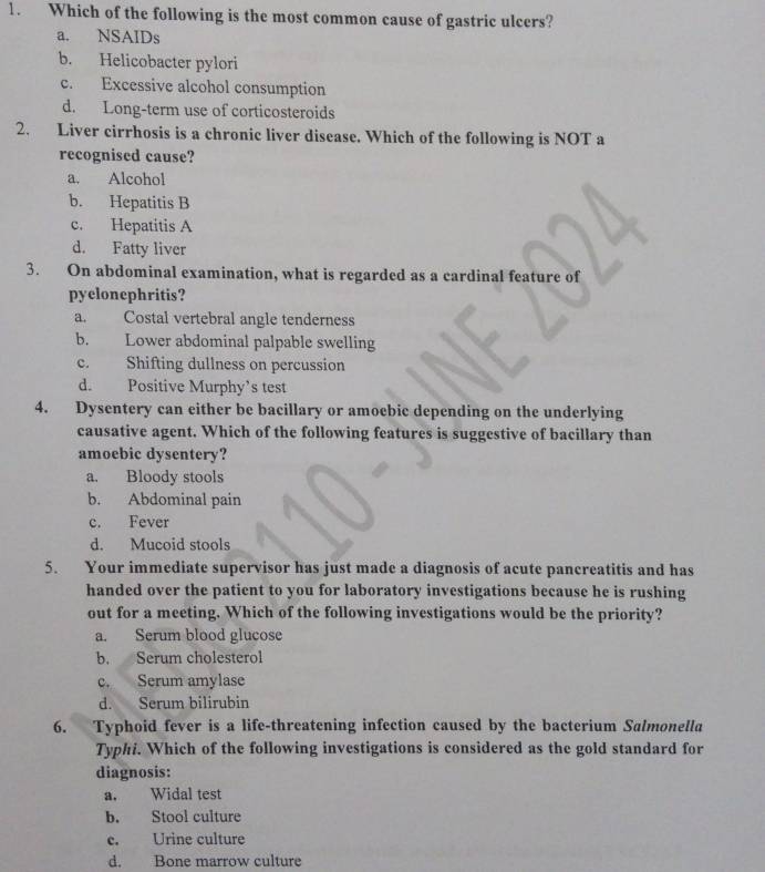 Which of the following is the most common cause of gastric ulcers?
a. NSAIDs
b. Helicobacter pylori
c. Excessive alcohol consumption
d. Long-term use of corticosteroids
2. Liver cirrhosis is a chronic liver disease. Which of the following is NOT a
recognised cause?
a. Alcohol
b. Hepatitis B
c. Hepatitis A
d. Fatty liver
3. On abdominal examination, what is regarded as a cardinal feature of
pyclonephritis?
a. Costal vertebral angle tenderness
b. Lower abdominal palpable swelling
c. Shifting dullness on percussion
d. Positive Murphy’s test
4. Dysentery can either be bacillary or amoebic depending on the underlying
causative agent. Which of the following features is suggestive of bacillary than
amoebic dysentery?
a. Bloody stools
b. Abdominal pain
c. Fever
d. Mucoid stools
5. Your immediate supervisor has just made a diagnosis of acute pancreatitis and has
handed over the patient to you for laboratory investigations because he is rushing
out for a meeting. Which of the following investigations would be the priority?
a. Serum blood glucose
b. Serum cholesterol
c. Serum amylase
d. Serum bilirubin
6. Typhoid fever is a life-threatening infection caused by the bacterium Salmonella
Typhi. Which of the following investigations is considered as the gold standard for
diagnosis:
a. Widal test
b. Stool culture
c. Urine culture
d. Bone marrow culture