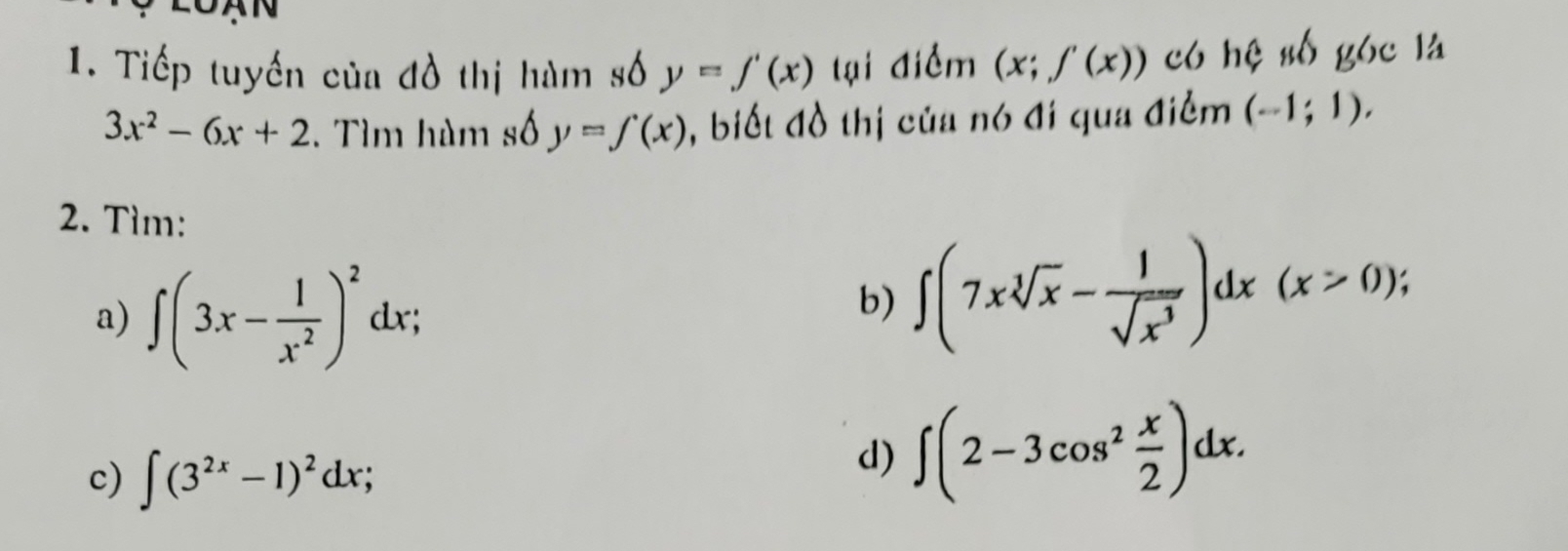 Tiếp tuyến của đồ thị hàm số y=f'(x) tại điểm (x;f'(x)) có hệ số góc là
3x^2-6x+2. Tìm hàm số y=∈tlimits (x) , biết đồ thị của nó đi qua điểm (-1;1). 
2. Tìm: 
a) ∈t (3x- 1/x^2 )^2dx; 
b) ∈t (7xsqrt[3](x)- 1/sqrt(x^3) )dx(x>0); 
c) ∈t (3^(2x)-1)^2dx; 
d) ∈t (2-3cos^2 x/2 )dx.