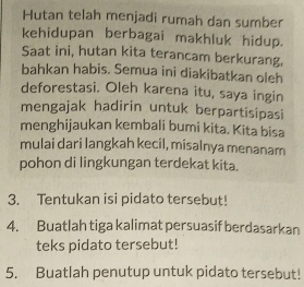 Hutan telah menjadi rumah dan sumber 
kehidupan berbagai makhluk hidup. 
Saat ini, hutan kita terancam berkurang. 
bahkan habis. Semua ini diakibatkan oleh 
deforestasi. Oleh karena itu, saya ingin 
mengajak hadirin untuk berpartisipasi 
menghijaukan kembali bumi kita. Kita bisa 
mulai dari langkah kecil, misalnya menanam 
pohon di lingkungan terdekat kita. 
3. Tentukan isi pidato tersebut! 
4. Buatlah tiga kalimat persuasif berdasarkan 
teks pidato tersebut! 
5. Buatlah penutup untuk pidato tersebut!