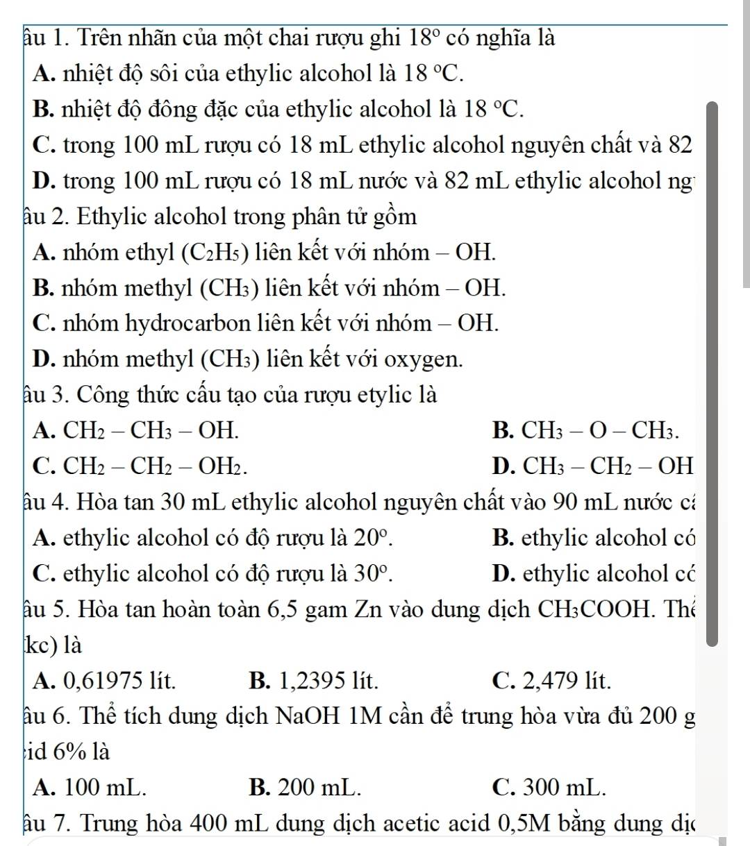 âu 1. Trên nhãn của một chai rượu ghi 18° có nghĩa là
A. nhiệt độ sôi của ethylic alcohol là 18°C.
B. nhiệt độ đông đặc của ethylic alcohol là 18°C.
C. trong 100 mL rượu có 18 mL ethylic alcohol nguyên chất và 82
D. trong 100 mL rượu có 18 mL nước và 82 mL ethylic alcohol ng
âu 2. Ethylic alcohol trong phân tử gồm
A. nhóm ethyl (C_2H_5) liên kết với nhóm - OH.
B. nhóm methyl (CH₃) liên kết với nhóm - OH.
C. nhóm hydrocarbon liên kết với nhóm - OH.
D. nhóm methyl (CH₃) liên kết với oxygen.
ầu 3. Công thức cấu tạo của rượu etylic là
A. CH_2-CH_3-OH. B. CH_3-O-CH_3.
C. CH_2-CH_2-OH_2. D. CH_3-CH_2-OH
âu 4. Hòa tan 30 mL ethylic alcohol nguyên chất vào 90 mL nước cá
A. ethylic alcohol có độ rượu là 20°. B. ethylic alcohol có
C. ethylic alcohol có độ rượu là 30°. D. ethylic alcohol cć
âu 5. Hòa tan hoàn toàn 6,5 gam Zn vào dung dịch CH₃COOH. Thể
kc) là
A. 0,61975 lit. B. 1,2395 lít. C. 2,479 lit.
âu 6. Thể tích dung dịch NaOH 1M cần để trung hòa vừa đủ 200 g
id 6% là
A. 100 mL. B. 200 mL. C. 300 mL.
âu 7. Trung hòa 400 mL dung dịch acetic acid 0,5M bằng dung dịc