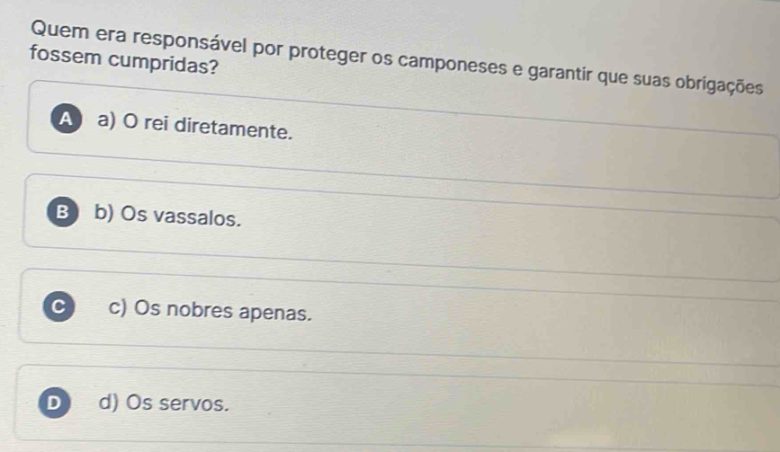 Quem era responsável por proteger os camponeses e garantir que suas obrigações
fossem cumpridas?
Aa) O rei diretamente.
B b) Os vassalos.
C c) Os nobres apenas.
D d) Os servos.