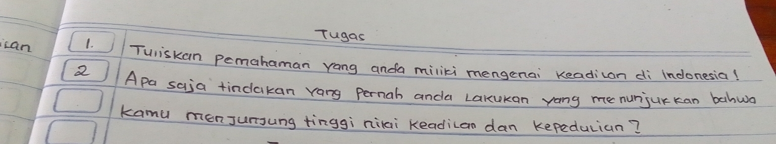 Tugas 
ican 1. Tuliskan pemahaman rang anda miliki mengenai Keadican di indonesia! 
2 Apa saja tindakan rang Pernah anda Lakukan yang me nurjurkan bahwa 
kamu menJunjung tinggi niiai keadican dan kefedulian?