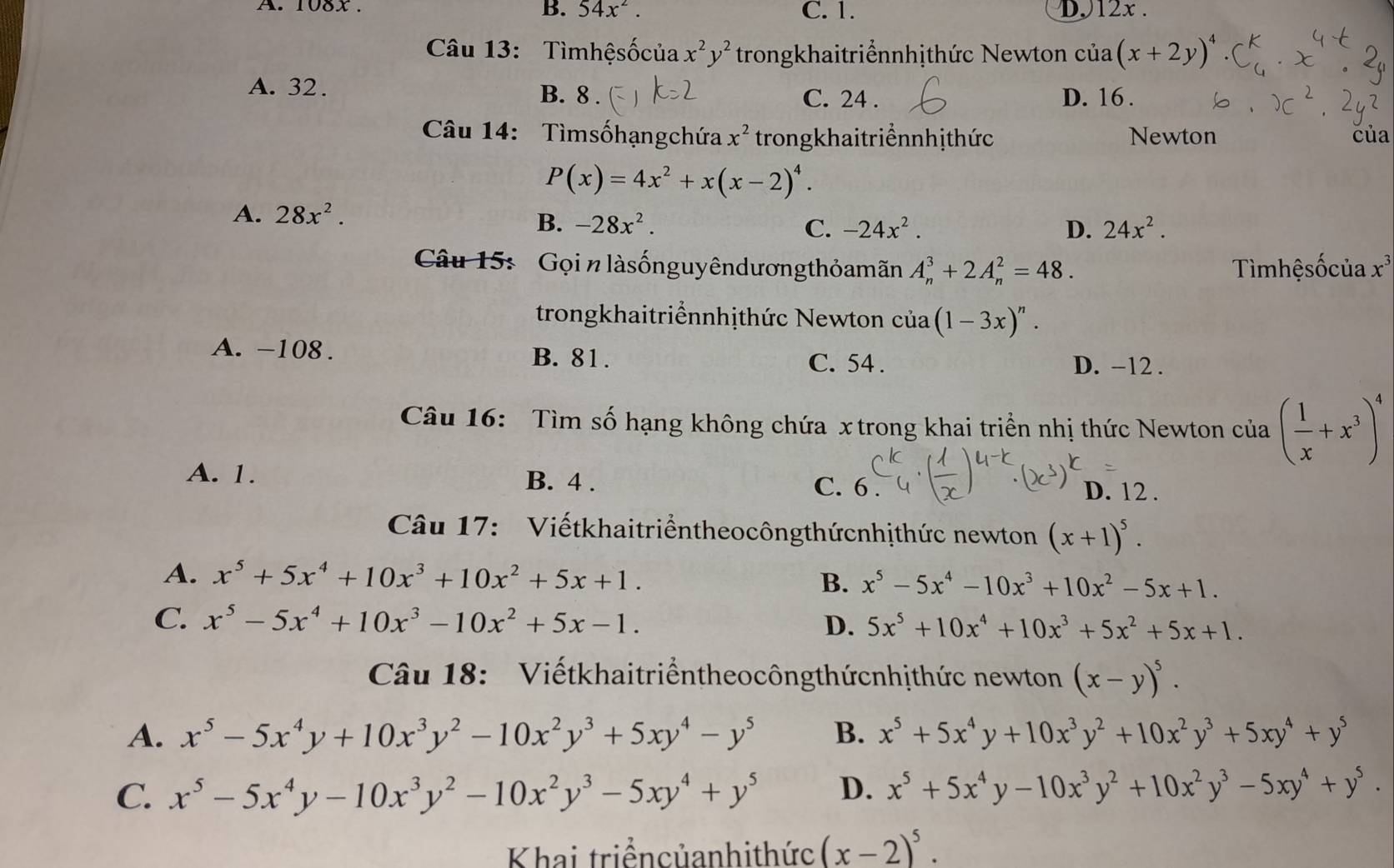 108x . B. 54x^2. C. 1. D.12x .
Câu 13: Tìmhệsốcủa x^2y^2 trongkhaitriểnnhịthức Newton cua(x+2y)^4
A. 32. B. 8 . C. 24 . D. 16.
Câu 14:  Tìmsốhạngchứa x^2 trongkhaitriểnnhịthức Newton của
P(x)=4x^2+x(x-2)^4.
A. 28x^2.
B. -28x^2. C. -24x^2. D. 24x^2.
Câu 15:  Gọi nlàsốnguyêndương thỏamãn A_n^(3+2A_n^2=48. Tìmhệsốcủa x^3)
trongkhaitriểnnhịthức Newton của (1-3x)^n.
A. -108 . B. 81. C. 54 . D. -12 .
Câu 16: Tìm số hạng không chứa x trong khai triển nhị thức Newton của ( 1/x +x^3)^4
A. 1. B. 4 . C. 6
D. 12 .
Câu 17:  Viếtkhaitriểntheocôngthứcnhịthức newton (x+1)^5.
A. x^5+5x^4+10x^3+10x^2+5x+1. B. x^5-5x^4-10x^3+10x^2-5x+1.
C. x^5-5x^4+10x^3-10x^2+5x-1. D. 5x^5+10x^4+10x^3+5x^2+5x+1.
Câu 18:  Viếtkhaitriểntheocôngthứcnhịthức newton (x-y)^5.
A. x^5-5x^4y+10x^3y^2-10x^2y^3+5xy^4-y^5 B. x^5+5x^4y+10x^3y^2+10x^2y^3+5xy^4+y^5
C. x^5-5x^4y-10x^3y^2-10x^2y^3-5xy^4+y^5 D. x^5+5x^4y-10x^3y^2+10x^2y^3-5xy^4+y^5.
Khai triểncủanhithức (x-2)^5.