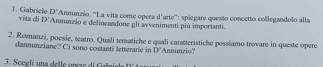 Gabriele D^, *Annunzio. “La vita come opera d’arte”: spiegare questo concetto collegandolo alla 
vita di D^(^,) Annunzio e delineandone gli avvenimenti più importanti. 
2. Romanzi, poesie, teatro. Quali tematiche e quali caratteristiche possiamo trovare in queste opere 
dannunziane? Ci sono costanti letterarie in D' Annunzio? 
3. Scegli una delle opere di Gabriele D