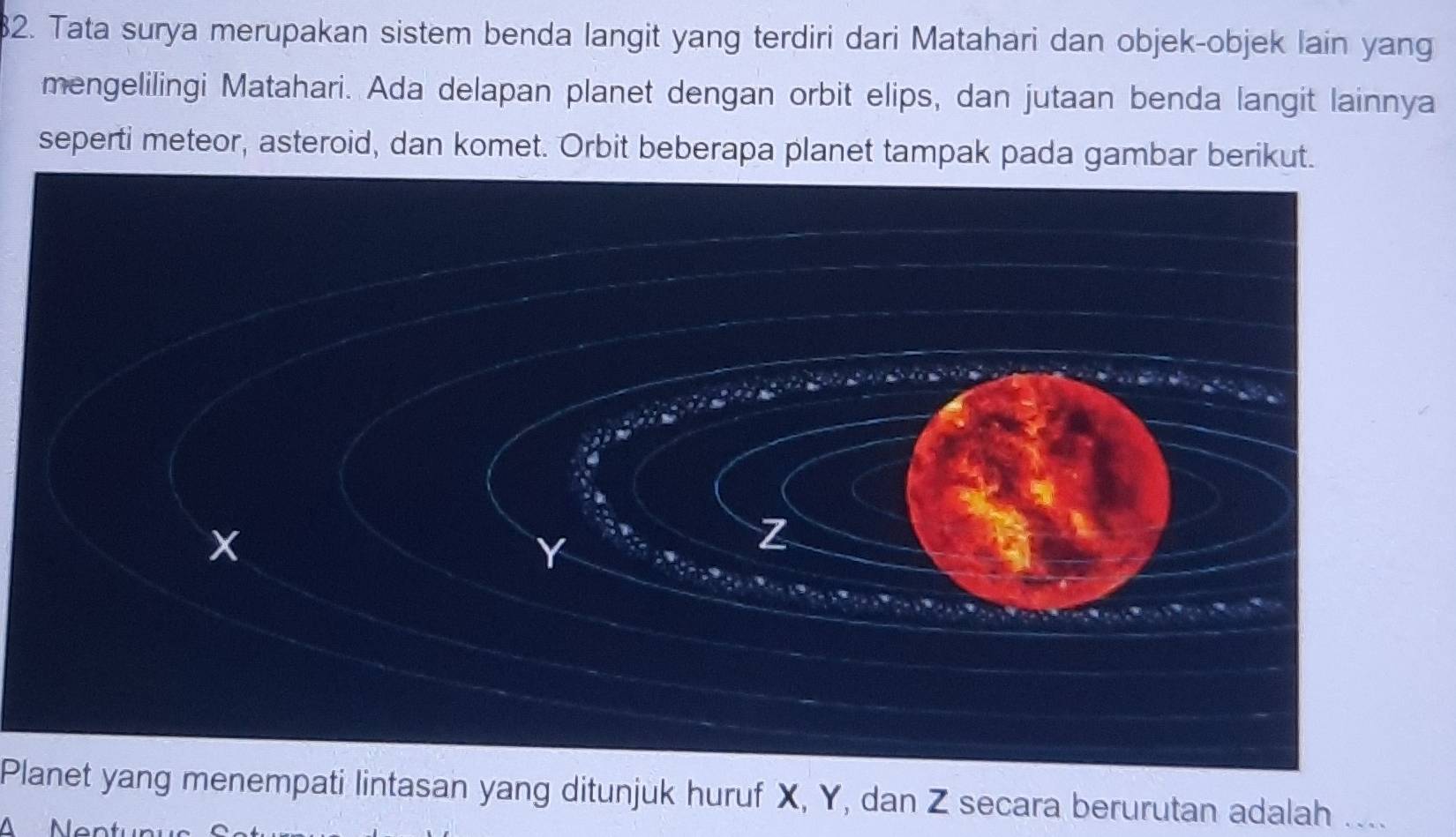 Tata surya merupakan sistem benda langit yang terdiri dari Matahari dan objek-objek lain yang 
mengelilingi Matahari. Ada delapan planet dengan orbit elips, dan jutaan benda langit lainnya 
seperti meteor, asteroid, dan komet. Orbit beberapa planet tampak pada gambar berikut. 
Planet yang menempati lintasan yang ditunjuk huruf X, Y, dan Z secara berurutan adalah .... 
N