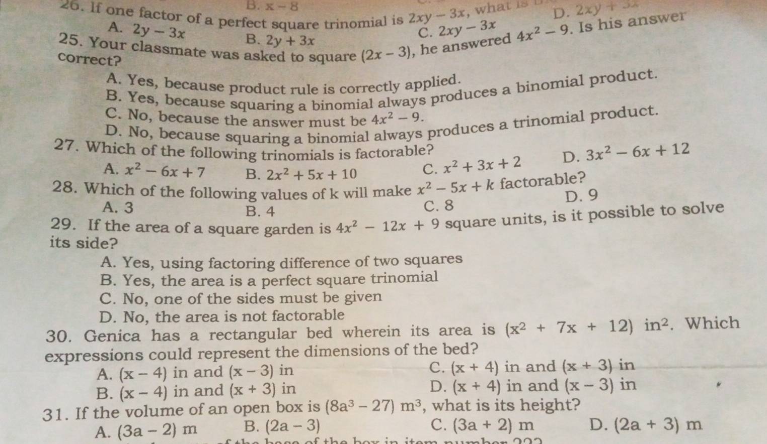 B. x-8
,what is
D. 2xy+3x
26. If one factor of a perfect square trinomial is 2xy-3x 2xy-3x 4x^2-9. Is his answer
A. 2y-3x
B. 2y+3x
C.
25. Your classmate was asked to square (2x-3) , he answered
correct?
A. Yes, because product rule is correctly applied.
B. Yes, because squaring a binomial always produces a binomial product.
C. No, because the answer must be 4x^2-9.
D. No, because squaring a binomial
produces a trinomial product.
27. Which of the following trinomials is factorable?
A. x^2-6x+7 B. 2x^2+5x+10
C. x^2+3x+2 D. 3x^2-6x+12
28. Which of the following values of k will make x^2-5x+k factorable?
A. 3 B. 4 C. 8 D. 9
29. If the area of a square garden is 4x^2-12x+9 square units, is it possible to solve
its side?
A. Yes, using factoring difference of two squares
B. Yes, the area is a perfect square trinomial
C. No, one of the sides must be given
D. No, the area is not factorable
30. Genica has a rectangular bed wherein its area is (x^2+7x+12)in^2. Which
expressions could represent the dimensions of the bed?
A. (x-4) in and (x-3) in C. (x+4) in and (x+3) in
B. (x-4)in and (x+3) in D. (x+4) in and (x-3) in
31. If the volume of an open box is (8a^3-27)m^3 , what is its height?
C.
D.
A. (3a-2)m B. (2a-3) (3a+2)m (2a+3)m