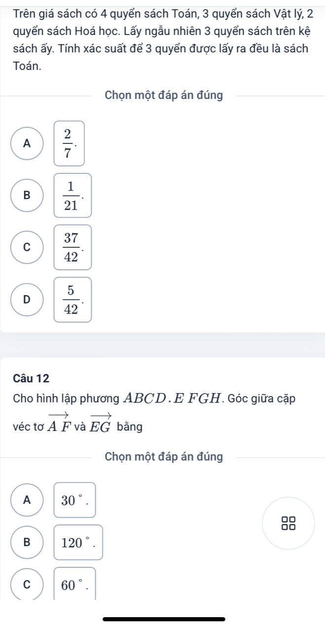 Trên giá sách có 4 quyển sách Toán, 3 quyển sách Vật lý, 2
quyển sách Hoá học. Lấy ngẫu nhiên 3 quyển sách trên kệ
sách ấy. Tính xác suất để 3 quyển được lấy ra đều là sách
Toán.
Chọn một đáp án đúng
A  2/7 .
B  1/21 .
C  37/42 .
D  5/42 . 
Câu 12
Cho hình lập phương ABCD. E FGH. Góc giữa cặp
véc tơ vector AF và vector EG bằng
Chọn một đáp án đúng
A 30°. 
88
B 120°.
C 60°.