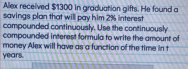 Alex received $1300 in graduation gifts. He found a 
savings plan that will pay him 2% interest 
compounded continuously. Use the continuously 
compounded interest formula to write the amount of 
money Alex will have as a function of the time in t
years.