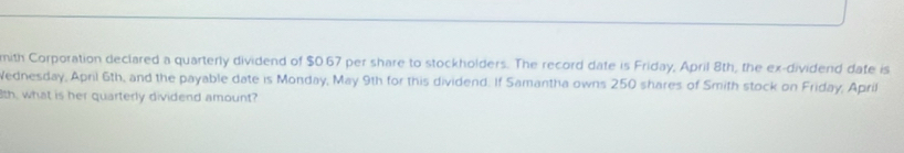 mith Corporation declared a quarterly dividend of $0.67 per share to stockholders. The record date is Friday, April 8th, the ex-dividend date is 
Wednesday, April 6th, and the payable date is Monday, May 9th for this dividend. If Samantha owns 250 shares of Smith stock on Friday, April 
th, what is her quarterly dividend amount?