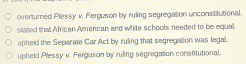 overturned Plessy v. Perguson by ruling segregation unconstitutional.
stated tha African American and white schools needed to be equal.
upheld the Separate Car Act by ruling that segregation was legal.
upheld Plessy v. Ferguson by ruling segregation constitutional.