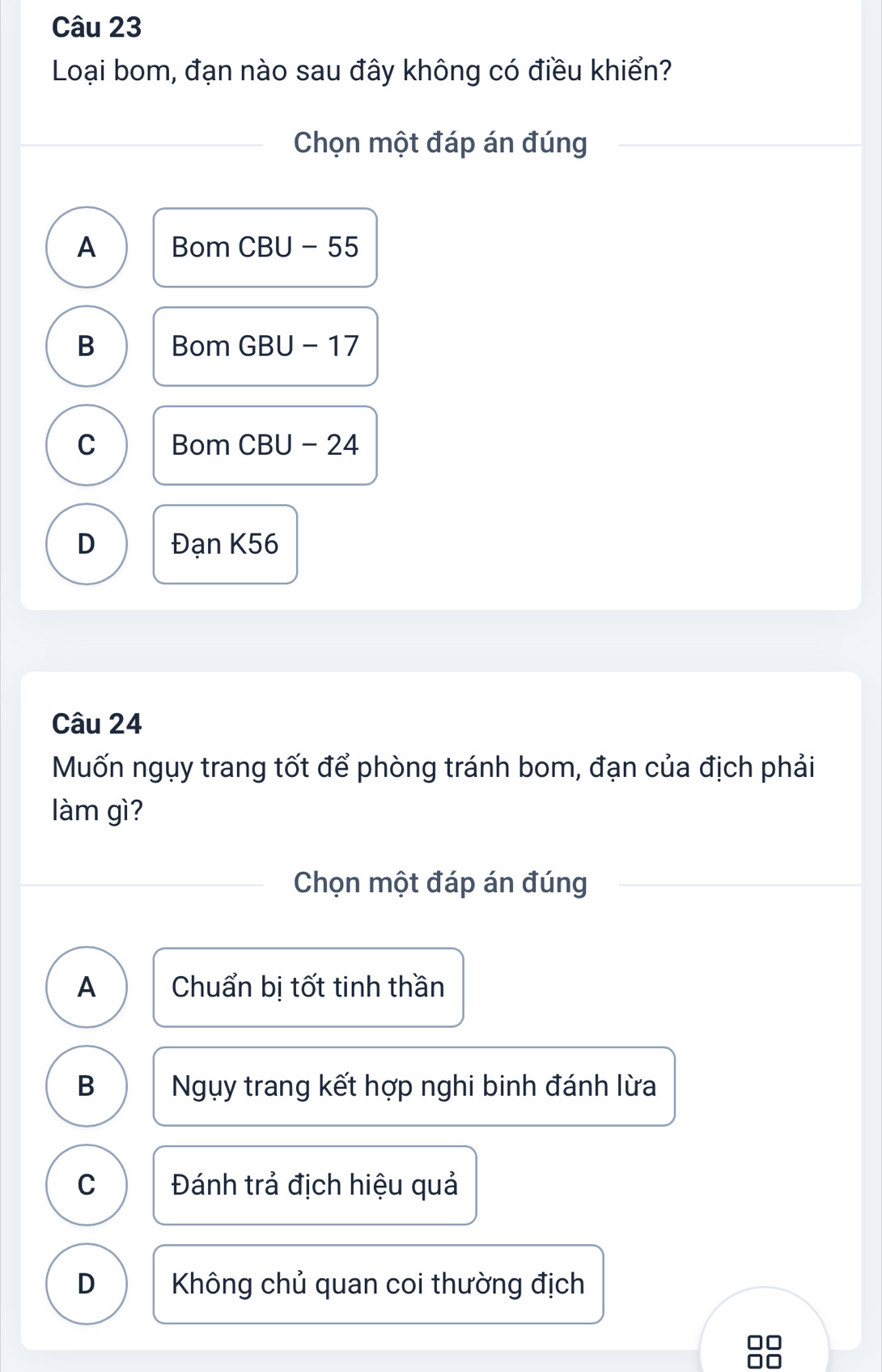 Loại bom, đạn nào sau đây không có điều khiển?
Chọn một đáp án đúng
A Bom CBU - 55
B Bom GBU - 17
C Bom CBU - 24
D Đạn K56
Câu 24
Muốn ngụy trang tốt để phòng tránh bom, đạn của địch phải
làm gì?
Chọn một đáp án đúng
A Chuẩn bị tốt tinh thần
B Ngụy trang kết hợp nghi binh đánh lừa
C Đánh trả địch hiệu quả
D Không chủ quan coi thường địch
□□