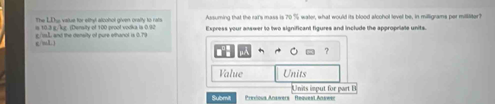 The LDss value for ethyl alcohol given orally to rats Assuming that the rat's mass is 70 % water, what would its blood alcohol level be, in milligrams per milliliter? 
is 10.3 g/kg. (Density of 100 proof vodka is 0.92 Express your answer to two significant figures and include the appropriate units.
g/mL and the density of pure ethanol is 0.79
g/mL) 
]]A 
? 
Value Units 
Units input for part B 
Submit Previous Answers Request Answer