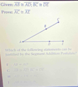 Given: overline AB≌ overline AD; overline BC≌ overline DE
Prove: overline AC≌ overline AE
Which of the following statements can be
justified by the Segment Addition Postulate?
F AB=AD
G overline AB≌ overline AD; overline BC≌ overline DL
H AD=DE=AC
J AB-BC=AC