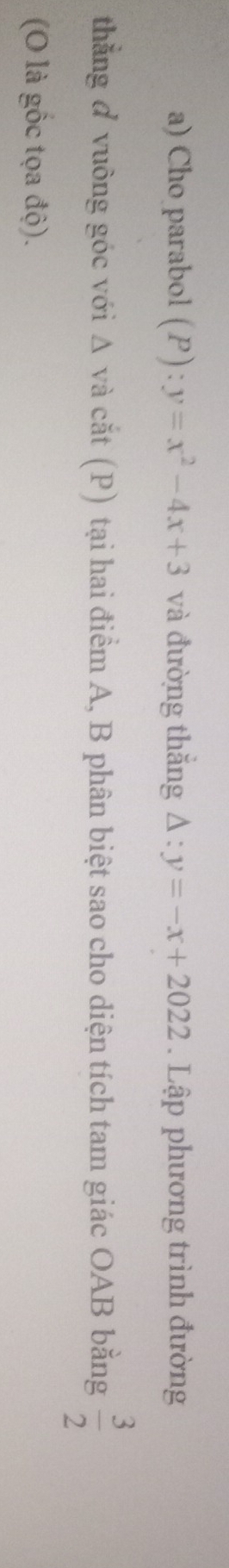 Cho parabol (P):y=x^2-4x+3 và đường thắng Delta :y=-x+2022. Lập phương trình đường 
thẳng ở vuỡng góc với Δ và cắt (P) tại hai điểm A, B phân biệt sao cho diện tích tam giác OAB bằng  3/2 
(O là gốc tọa độ).