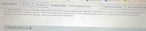 DETAILS MY NOTES AUFQR2 4.2.022. 3/100 Submissions Used PREVIOUS ANSWERS ASK YOUR TEACHER 
You deposit $7,600 in a 2-year certificate of deposit (CD) earning 2.2% annual interest compounded daily. At the end of the 2 years, you reinvest the compound amount plus 
an additional $7,600 in another 2-year CD. The annual interest rate on the second CD ia 2.6%, compounded daily. Whal is the compound amount when the second CD 
matures? (Assume all years have 365 days. Round your answer to the nearest cest.) 
Show My Work =