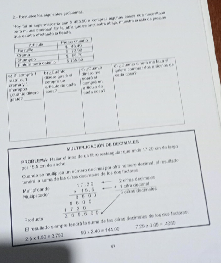 2.- Resuelve los siguientes problemas 
Hoy fui al supermercado con $ 455.50 a comprar algunas cosas que necesitaba 
para mí uso personal. En la tabla que se encuentra abajo, muestro la lista de precios 
taba ofertando la tienda. 
MULTIPLICACIÓN DE D 
PROBLEMA: Hallar el área de un libro rectangular que mide 17.20 cm de largo 
por 15.5 cm de ancho. 
Cuando se multiplica un número decimal por otro número decimal, el resultado 
tendrá la suma de las cifras decimales de los dos factores. 
Multiplicando 
Multiplicador 
Producto
beginarrayr 17.20 * 15.5 hline 8600 86 8607200 hline 266000endarray beginarrayr 2cifrasdecimales +1cifradecimal hline 3cifrasdecimalesendarray
El resultado siempre tendrá la suma de las cifras decimales de los dos factores:
7.25* 0.06=4350
60* 2.40=144.00
2.5* 1.50=3.750
67