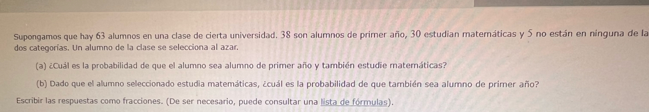 Supongamos que hay 63 alumnos en una clase de cierta universidad. 38 son alumnos de primer año, 30 estudian matemáticas y 5 no están en nínguna de la 
dos categorías. Un alumno de la clase se selecciona al azar. 
(a) ¿Cuál es la probabilidad de que el alumno sea alumno de primer año y también estudie matemáticas? 
(b) Dado que el alumno seleccionado estudia matemáticas, ¿cuál es la probabilidad de que también sea alumno de primer año? 
Escribir las respuestas como fracciones. (De ser necesario, puede consultar una lista de fórmulas).