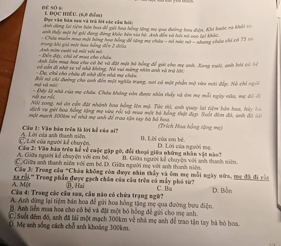 ma em you then .
Đề SÔ 6:
I. ĐQC HIÈU. (6,0 điểm)
Đọc văn bản sau và trả lời các câu hỏi:
Anh dừng lại tiệm bản hoa để gửi hoa hồng tặng mẹ qua đường bưu điện. Khi bước ra khỏi xe,
anh thẩy một bê gái đang đứng khóc bên via hè. Anh đến và hỏi nó sao lại khóc.
- Châu muồn mua một bồng hoa hồng để tặng mẹ châu - nó nức nở - nhưng châu chỉ có 75 xu
trong khi giá một hoa hồng đến 2 đôla.
Anh mim cười và nói với nó:
- Đến đây, chủ sẽ mua cho châu.
Anh liền mua hoa cho cô bé và đặt một bỏ hồng để gửi cho mẹ anh. Xong xuôi, anh hỏi có bẻ
có cần đi nhờ xe về nhà không. Nó vui mừng nhìn anh và trả lời:
- Dạ, chú cho châu đi nhờ đến nhà mẹ cháu.
Rồi nó chỉ đường cho anh đến một nghĩa trang, nơi có một phần mộ vừa mới đấp. Nó chỉ ngôi
mộ và nói:
- Đây là nhà của mẹ cháu. Cháu không còn được nhìn thấy và ôm mẹ mỗi ngày nữa, mẹ đã đi
rất xa rồi.
Nói xong, nó ân cần đặt nhánh hoa hồng lên mộ. Tức thì, anh quay lại tiệm bản hoa, hủy bó
dịch vụ gửi hoa hồng tặng mẹ vừa rồi và mua một bó hồng thật đẹp. Suốt đêm đó, anh đã lái
một mạch 300km về nhà mẹ anh đề trao tận tay bà bỏ hoa.
(Trích Hoa hồng tặng mẹ)
Câu 1: Văn bản trên là lời kể của ai?
A. Lời của anh thanh niên. B. Lời của em bé.
C. Lời của người kể chuyện. D. Lời của người mẹ.
Câu 2: Văn bản trên kể về cuộc gặp gỡ, đối thoại giữa những nhân vật nào?
A. Giữa người kể chuyện với em bé. B. Giữa người kể chuyện với anh thanh niên.
C. Giữa anh thanh niên với em bé.D. Giữa người mẹ với anh thanh niên.
Câu 3: Trong câu “Cháu không còn được nhìn thấy và ôm mẹ mỗi ngày nữa, mẹ đã đi rấu
xa rồi." Trong phần được gạch chân của câu trên có mấy phó từ?
A. Một B.Hai C. Ba
D. Bốn
Câu 4: Trong các câu sau, câu nào có chứa trạng ngữ?
A. Anh dừng lại tiệm bán hoa để gửi hoa hồng tặng mẹ qua đường bưu điện.
B. Anh liền mua hoa cho cô bé và đặt một bó hồng đề gửi cho mẹ anh.
C)Suốt đêm đó, anh đã lái một mạch 300km về nhà mẹ anh để trao tận tay bà bó hoa.
D. Mẹ anh sống cách chỗ anh khoảng 300km.