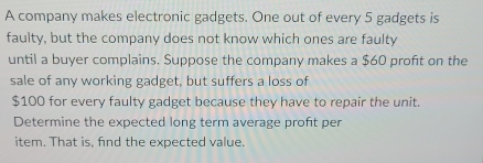 A company makes electronic gadgets. One out of every 5 gadgets is 
faulty, but the company does not know which ones are faulty 
until a buyer complains. Suppose the company makes a $60 profit on the 
sale of any working gadget, but suffers a loss of
$100 for every faulty gadget because they have to repair the unit. 
Determine the expected long term average profit per 
item. That is, find the expected value.