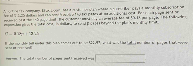 An online fax company, EFaxIt.com, has a customer plan where a subscriber pays a monthly subscription 
fee of $13.25 dollars and can send/receive 140 fax pages at no additional cost. For each page sent or 
received past the 140 page limit, the customer must pay an overage fee of $0.18 per page. The following 
expression gives the total cost, in dollars, to send p pages beyond the plan's monthly limit.
C=0.18p+13.25
If the monthly bill under this plan comes out to be $22.97, what was the total number of pages that were 
sent or received? 
Answer: The total number of pages sent/received was □ .