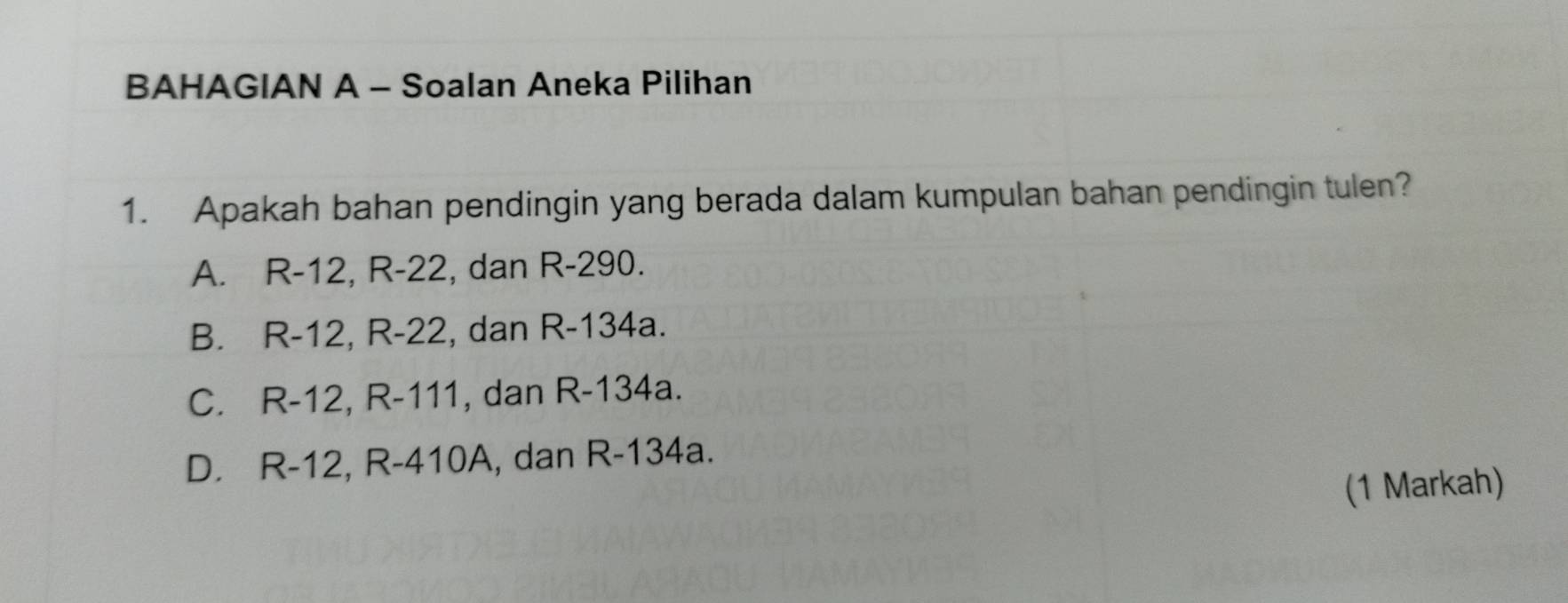 BAHAGIAN A - Soalan Aneka Pilihan
1. Apakah bahan pendingin yang berada dalam kumpulan bahan pendingin tulen?
A. R-12, R-22, dan R-290.
B. R-12, R-22, dan R-134a.
C. R-12, R-111 , dan R-134a.
D. R-12, R-410A, , dan R-134a.
(1 Markah)