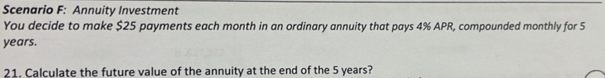 Scenario F: Annuity Investment 
You decide to make $25 payments each month in an ordinary annuity that pays 4% APR, compounded monthly for 5
years. 
21. Calculate the future value of the annuity at the end of the 5 years?